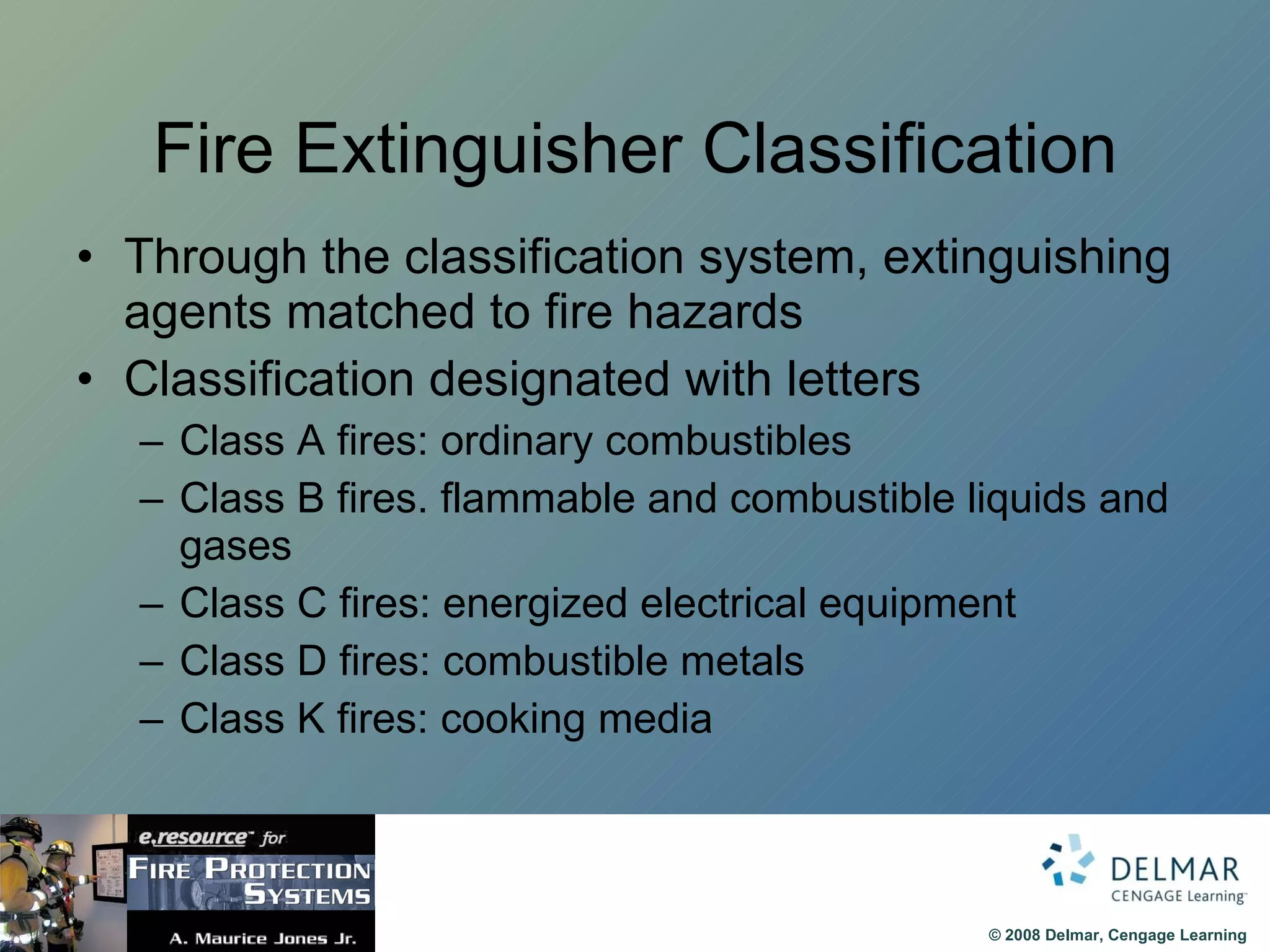 Fire Extinguisher Classification Through the classification system, extinguishing agents matched to fire hazards Classification designated with letters Class A fires: ordinary combustibles Class B fires. flammable and combustible liquids and gases Class C fires: energized electrical equipment Class D fires: combustible metals Class K fires: cooking media 