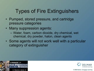 Types of Fire Extinguishers Pumped, stored pressure, and cartridge pressure categories Many suppression agents: Water, foam, carbon dioxide, dry chemical, wet chemical, dry powder, halon, clean agents Some agents will not work well with a particular category of extinguisher 