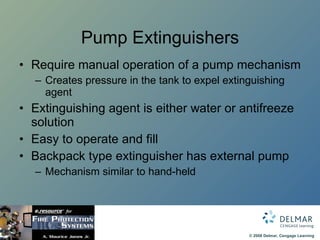 Pump Extinguishers Require manual operation of a pump mechanism Creates pressure in the tank to expel extinguishing agent Extinguishing agent is either water or antifreeze solution Easy to operate and fill Backpack type extinguisher has external pump Mechanism similar to hand-held 