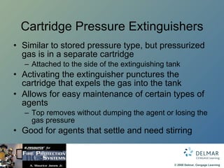 Cartridge Pressure Extinguishers Similar to stored pressure type, but pressurized gas is in a separate cartridge Attached to the side of the extinguishing tank Activating the extinguisher punctures the cartridge that expels the gas into the tank Allows for easy maintenance of certain types of agents Top removes without dumping the agent or losing the gas pressure Good for agents that settle and need stirring 