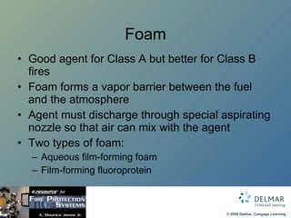 Foam Good agent for Class A but better for Class B fires Foam forms a vapor barrier between the fuel and the atmosphere Agent must discharge through special aspirating nozzle so that air can mix with the agent Two types of foam:  Aqueous film-forming foam Film-forming fluoroprotein 