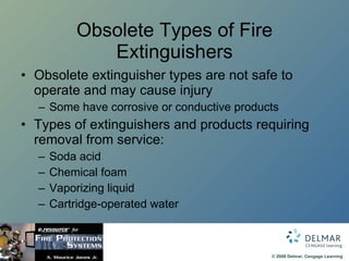 Obsolete Types of Fire Extinguishers Obsolete extinguisher types are not safe to operate and may cause injury Some have corrosive or conductive products Types of extinguishers and products requiring removal from service: Soda acid Chemical foam Vaporizing liquid Cartridge-operated water 
