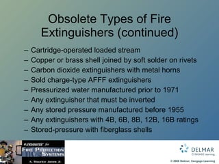 Obsolete Types of Fire Extinguishers (continued) Cartridge-operated loaded stream Copper or brass shell joined by soft solder on rivets Carbon dioxide extinguishers with metal horns Sold charge-type AFFF extinguishers Pressurized water manufactured prior to 1971 Any extinguisher that must be inverted Any stored pressure manufactured before 1955 Any extinguishers with 4B, 6B, 8B, 12B, 16B ratings Stored-pressure with fiberglass shells 
