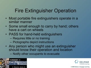 Fire Extinguisher Operation Most portable fire extinguishers operate in a similar manner Some small enough to carry by hand; others have a cart on wheels PASS for hand-held extinguishers Requires little or no training Pictographs depict instructions Any person who might use an extinguisher should know their operation and location Notify other occupants to evacuate 