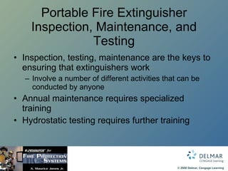 Portable Fire Extinguisher Inspection, Maintenance, and Testing Inspection, testing, maintenance are the keys to ensuring that extinguishers work Involve a number of different activities that can be conducted by anyone Annual maintenance requires specialized training Hydrostatic testing requires further training  