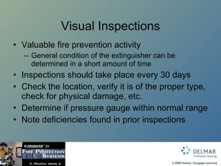 Visual Inspections Valuable fire prevention activity General condition of the extinguisher can be determined in a short amount of time Inspections should take place every 30 days Check the location, verify it is of the proper type, check for physical damage, etc. Determine if pressure gauge within normal range Note deficiencies found in prior inspections 