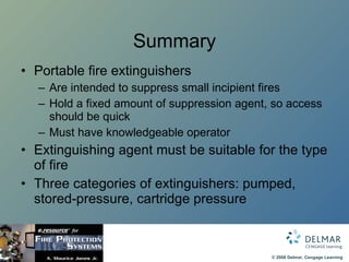 Summary Portable fire extinguishers Are intended to suppress small incipient fires Hold a fixed amount of suppression agent, so access should be quick Must have knowledgeable operator  Extinguishing agent must be suitable for the type of fire Three categories of extinguishers: pumped, stored-pressure, cartridge pressure  