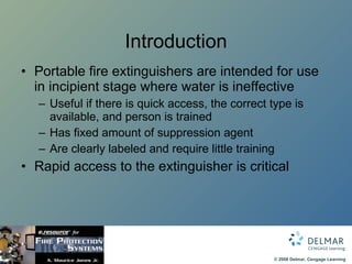 Introduction Portable fire extinguishers are intended for use in incipient stage where water is ineffective Useful if there is quick access, the correct type is available, and person is trained Has fixed amount of suppression agent Are clearly labeled and require little training Rapid access to the extinguisher is critical 