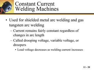 Constant Current  Welding Machines Used for shielded metal arc welding and gas tungsten arc welding Current remains fairly constant regardless of changes in arc length Called drooping voltage, variable voltage, or droopers Load voltage decreases as welding current increases 