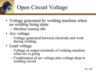 Open Circuit Voltage Voltage generated by welding machine when no welding being done Machine running idle Arc voltage  Voltage generated between electrode and work during welding Load voltage Voltage at output terminals of welding machine when arc is going Combination of arc voltage plus voltage drop in welding circuit 