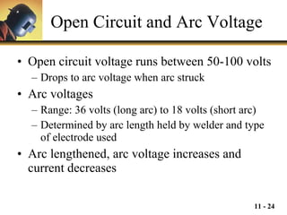 Open Circuit and Arc Voltage Open circuit voltage runs between 50-100 volts Drops to arc voltage when arc struck Arc voltages Range: 36 volts (long arc) to 18 volts (short arc) Determined by arc length held by welder and type of electrode used Arc lengthened, arc voltage increases and current decreases 