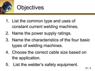 Objectives List the common type and uses of constant current welding machines. Name the power supply ratings. Name the characteristics of the four basic types of welding machines. Choose the correct cable size based on the application. List the welder’s safety equipment.   