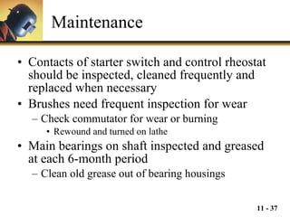 Maintenance Contacts of starter switch and control rheostat should be inspected, cleaned frequently and replaced when necessary Brushes need frequent inspection for wear Check commutator for wear or burning Rewound and turned on lathe Main bearings on shaft inspected and greased at each 6-month period Clean old grease out of bearing housings 