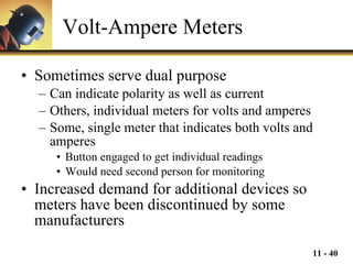 Volt-Ampere Meters Sometimes serve dual purpose Can indicate polarity as well as current Others, individual meters for volts and amperes Some, single meter that indicates both volts and amperes Button engaged to get individual readings Would need second person for monitoring Increased demand for additional devices so meters have been discontinued by some manufacturers 