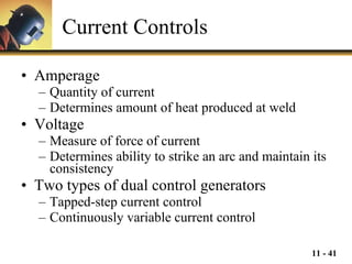 Current Controls Amperage Quantity of current Determines amount of heat produced at weld Voltage Measure of force of current Determines ability to strike an arc and maintain its consistency Two types of dual control generators Tapped-step current control Continuously variable current control 