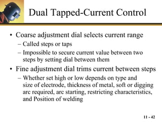 Dual Tapped-Current Control Coarse adjustment dial selects current range Called steps or taps Impossible to secure current value between two  steps by setting dial between them Fine adjustment dial trims current between steps Whether set high or low depends on type and  size of electrode, thickness of metal, soft or digging arc required, arc starting, restricting characteristics, and Position of welding 