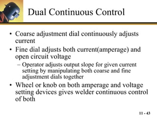 Dual Continuous Control Coarse adjustment dial continuously adjusts current Fine dial adjusts both current(amperage) and open circuit voltage Operator adjusts output slope for given current setting by manipulating both coarse and fine adjustment dials together Wheel or knob on both amperage and voltage setting devices gives welder continuous control of both 