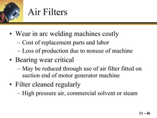 Air Filters Wear in arc welding machines costly Cost of replacement parts and labor Loss of production due to nonuse of machine Bearing wear critical May be reduced through use of air filter fitted on suction end of motor generator machine Filter cleaned regularly High pressure air, commercial solvent or steam 