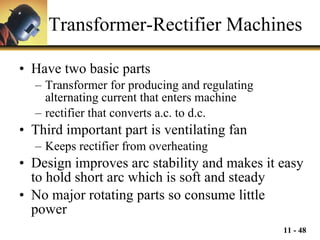 Transformer-Rectifier Machines Have two basic parts Transformer for producing and regulating alternating current that enters machine rectifier that converts a.c. to d.c. Third important part is ventilating fan Keeps rectifier from overheating Design improves arc stability and makes it easy to hold short arc which is soft and steady No major rotating parts so consume little power 