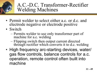 A.C.-D.C. Transformer-Rectifier Welding Machines Permit welder to select either a.c. or d.c. and electrode negative or electrode positive Switch Permits welder to use only transformer part of machine for a.c. welding Flipping switch then output current directed through rectifier which converts it to d.c. welding  High frequency arc-starting devices, water/gas flow controls, balance controls for a.c. operation, remote control often built into machine 