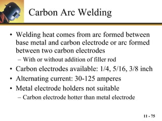 Carbon Arc Welding Welding heat comes from arc formed between base metal and carbon electrode or arc formed between two carbon electrodes With or without addition of filler rod Carbon electrodes available: 1/4, 5/16, 3/8 inch Alternating current: 30-125 amperes Metal electrode holders not suitable Carbon electrode hotter than metal electrode 