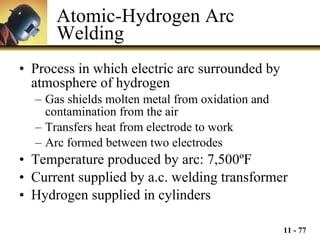 Atomic-Hydrogen Arc Welding Process in which electric arc surrounded by atmosphere of hydrogen Gas shields molten metal from oxidation and contamination from the air Transfers heat from electrode to work Arc formed between two electrodes Temperature produced by arc: 7,500 ºF Current supplied by a.c. welding transformer Hydrogen supplied in cylinders 