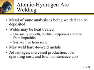Atomic-Hydrogen Arc Welding Metal of same analysis as being welded can be deposited Welds may be heat treated Unusually smooth, ductile, nonporous and free from impurities Surface free from scale May weld hard-to-weld metals Advantages: increased production, low operating cost, and low maintenance cost 