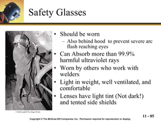 Safety Glasses Should be worn Also behind hood  to prevent severe arc flash reaching eyes Can Absorb more than 99.9% harmful ultraviolet rays Worn by others who work with welders Light in weight, well ventilated, and comfortable Lenses have light tint (Not dark!) and tented side shields Copyright © The McGraw-Hill Companies, Inc.  Permission required for reproduction or display. © RobCrandall/The Image Works 
