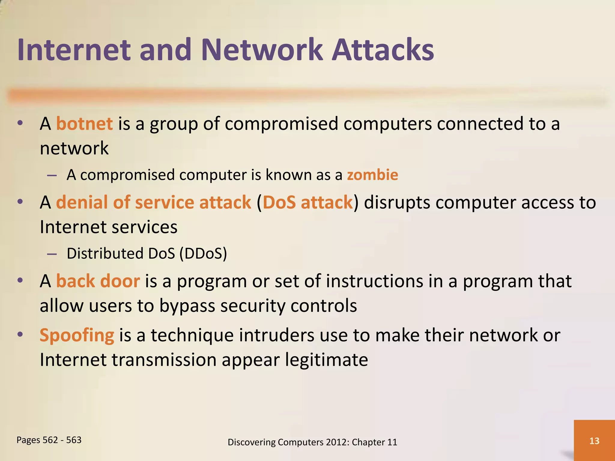 Internet and Network Attacks

• A botnet is a group of compromised computers connected to a
  network
       – A compromised computer is known as a zombie
• A denial of service attack (DoS attack) disrupts computer access to
  Internet services
       – Distributed DoS (DDoS)
• A back door is a program or set of instructions in a program that
  allow users to bypass security controls
• Spoofing is a technique intruders use to make their network or
  Internet transmission appear legitimate


Pages 562 - 563                   Discovering Computers 2012: Chapter 11   13
 