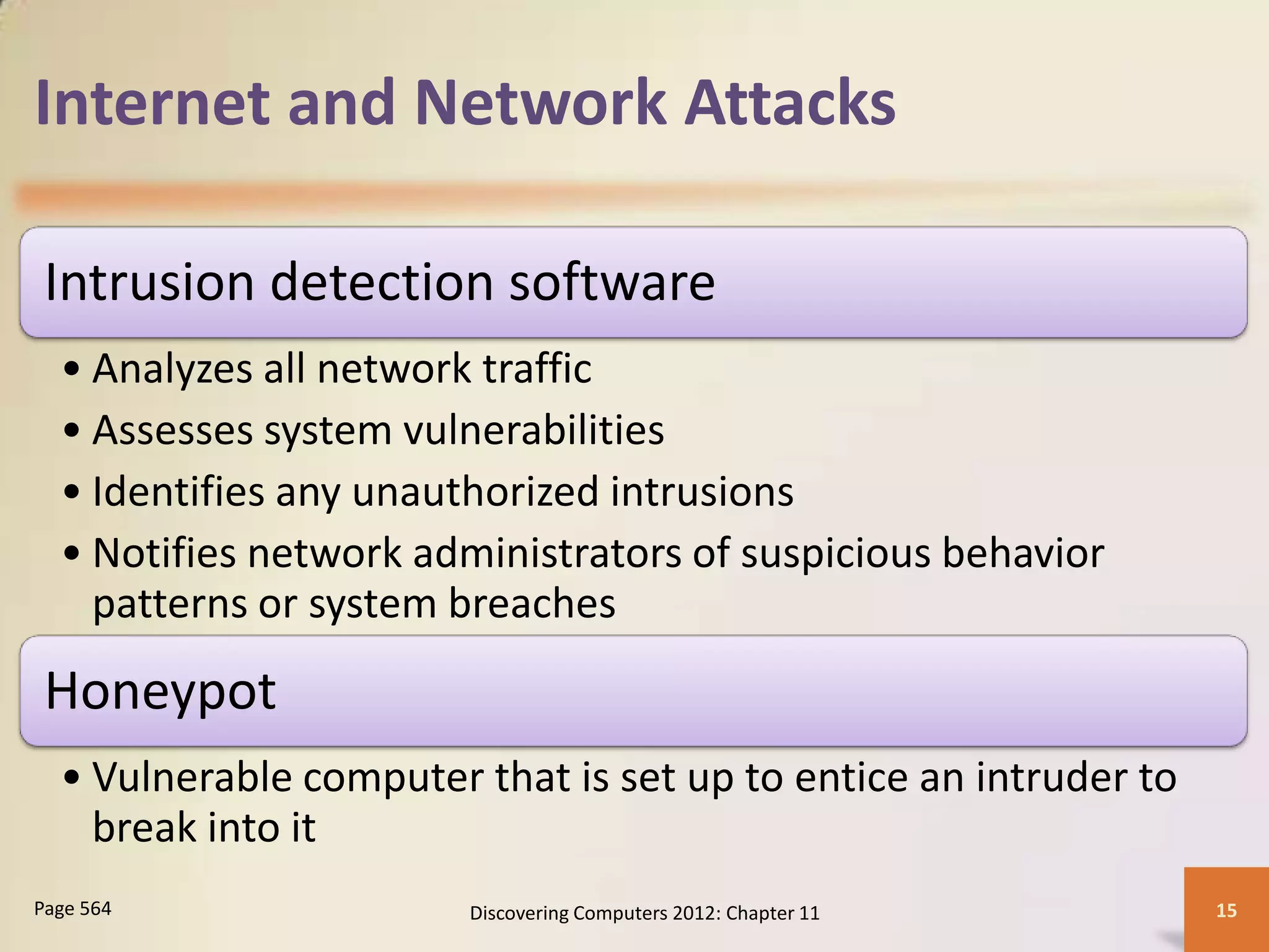 Internet and Network Attacks

 Intrusion detection software
  • Analyzes all network traffic
  • Assesses system vulnerabilities
  • Identifies any unauthorized intrusions
  • Notifies network administrators of suspicious behavior
    patterns or system breaches
 Honeypot
  • Vulnerable computer that is set up to entice an intruder to
    break into it
Page 564                Discovering Computers 2012: Chapter 11    15
 
