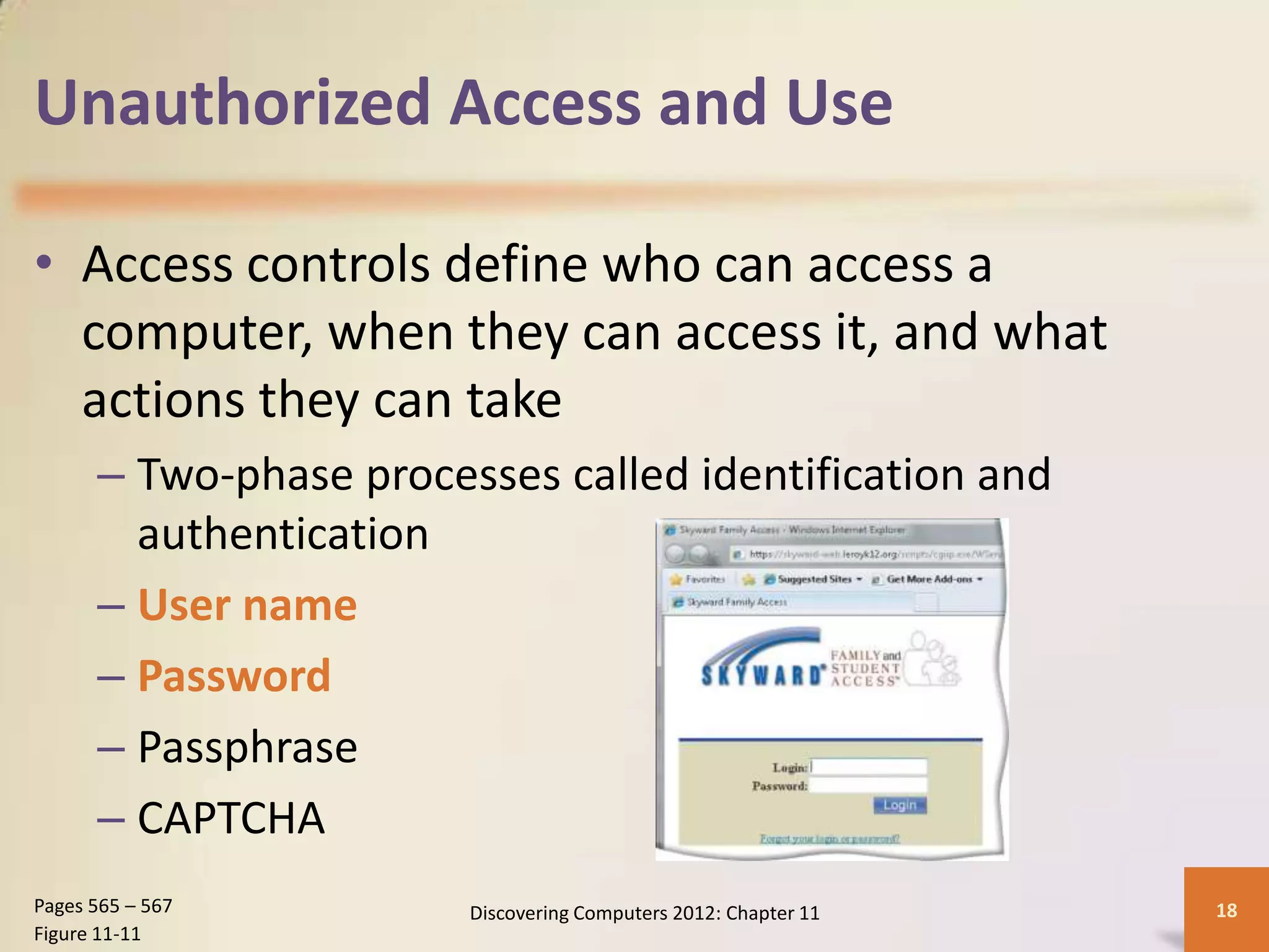 Unauthorized Access and Use

• Access controls define who can access a
  computer, when they can access it, and what
  actions they can take
      – Two-phase processes called identification and
        authentication
      – User name
      – Password
      – Passphrase
      – CAPTCHA
Pages 565 – 567         Discovering Computers 2012: Chapter 11   18
Figure 11-11
 