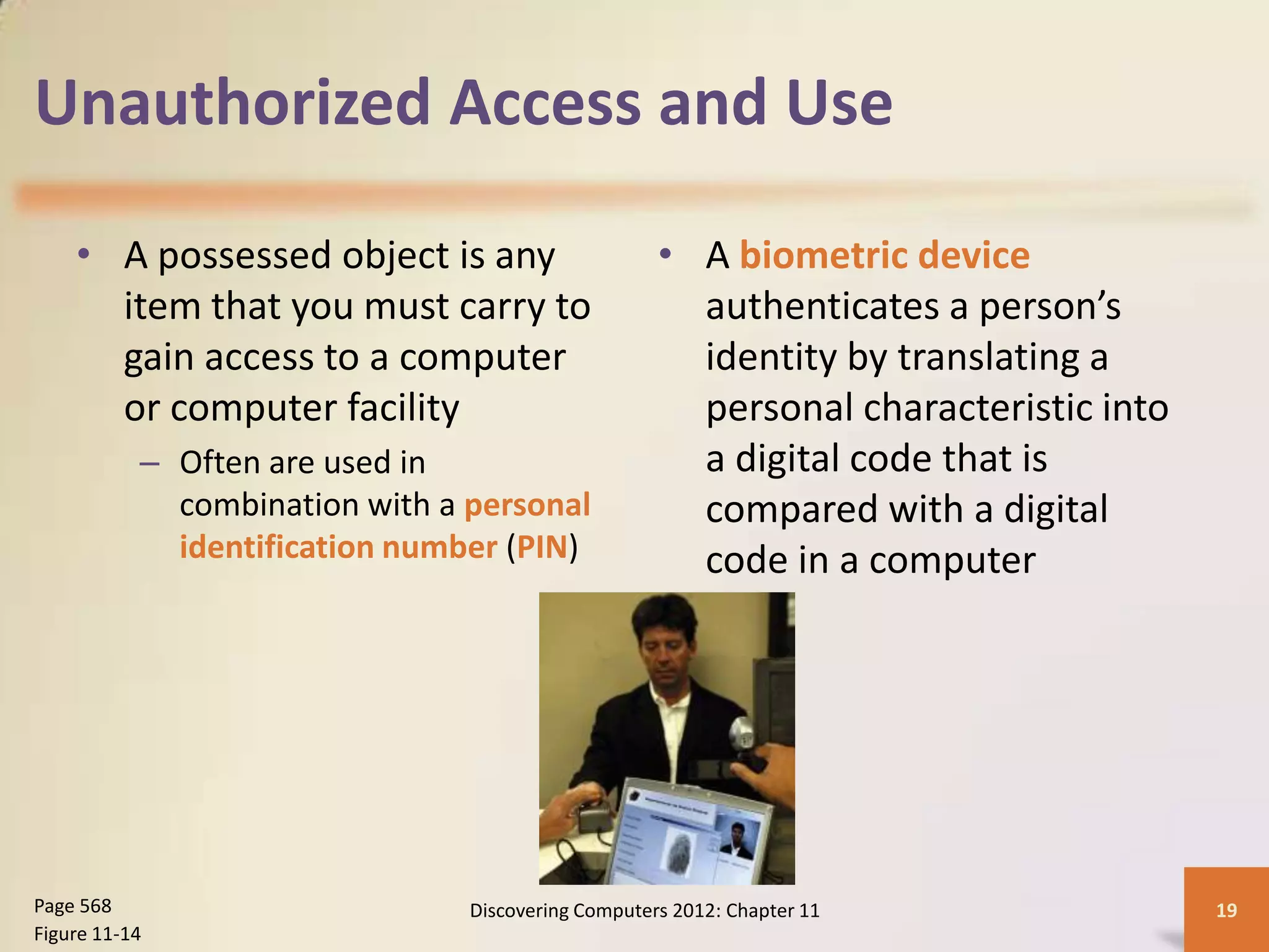 Unauthorized Access and Use

    • A possessed object is any                     • A biometric device
      item that you must carry to                     authenticates a person’s
      gain access to a computer                       identity by translating a
      or computer facility                            personal characteristic into
           – Often are used in                        a digital code that is
             combination with a personal              compared with a digital
             identification number (PIN)              code in a computer




Page 568                        Discovering Computers 2012: Chapter 11               19
Figure 11-14
 