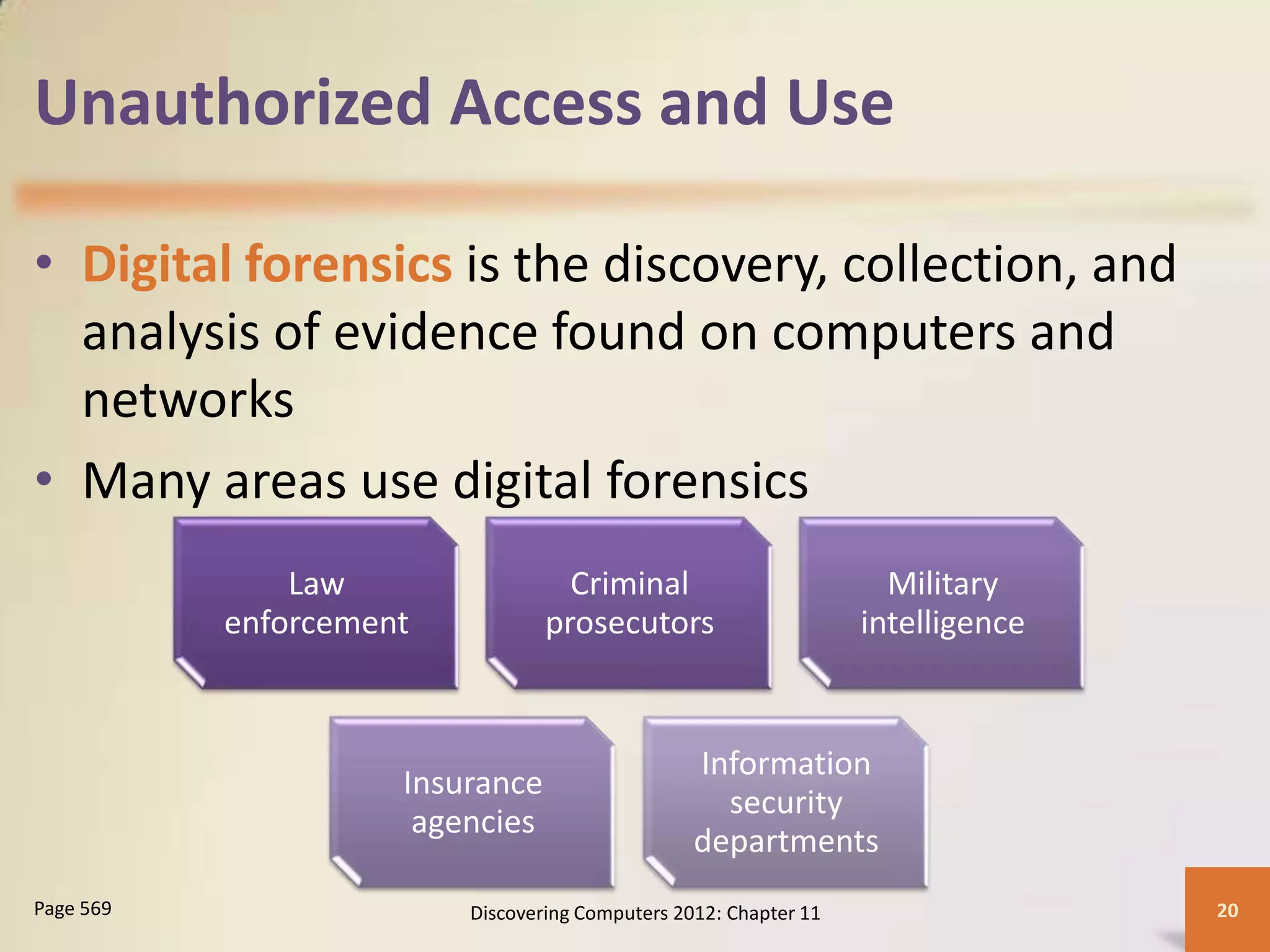 Unauthorized Access and Use

• Digital forensics is the discovery, collection, and
  analysis of evidence found on computers and
  networks
• Many areas use digital forensics
               Law                 Criminal                         Military
           enforcement           prosecutors                      intelligence


                                                 Information
                     Insurance
                                                   security
                      agencies
                                                 departments
Page 569                 Discovering Computers 2012: Chapter 11                  20
 