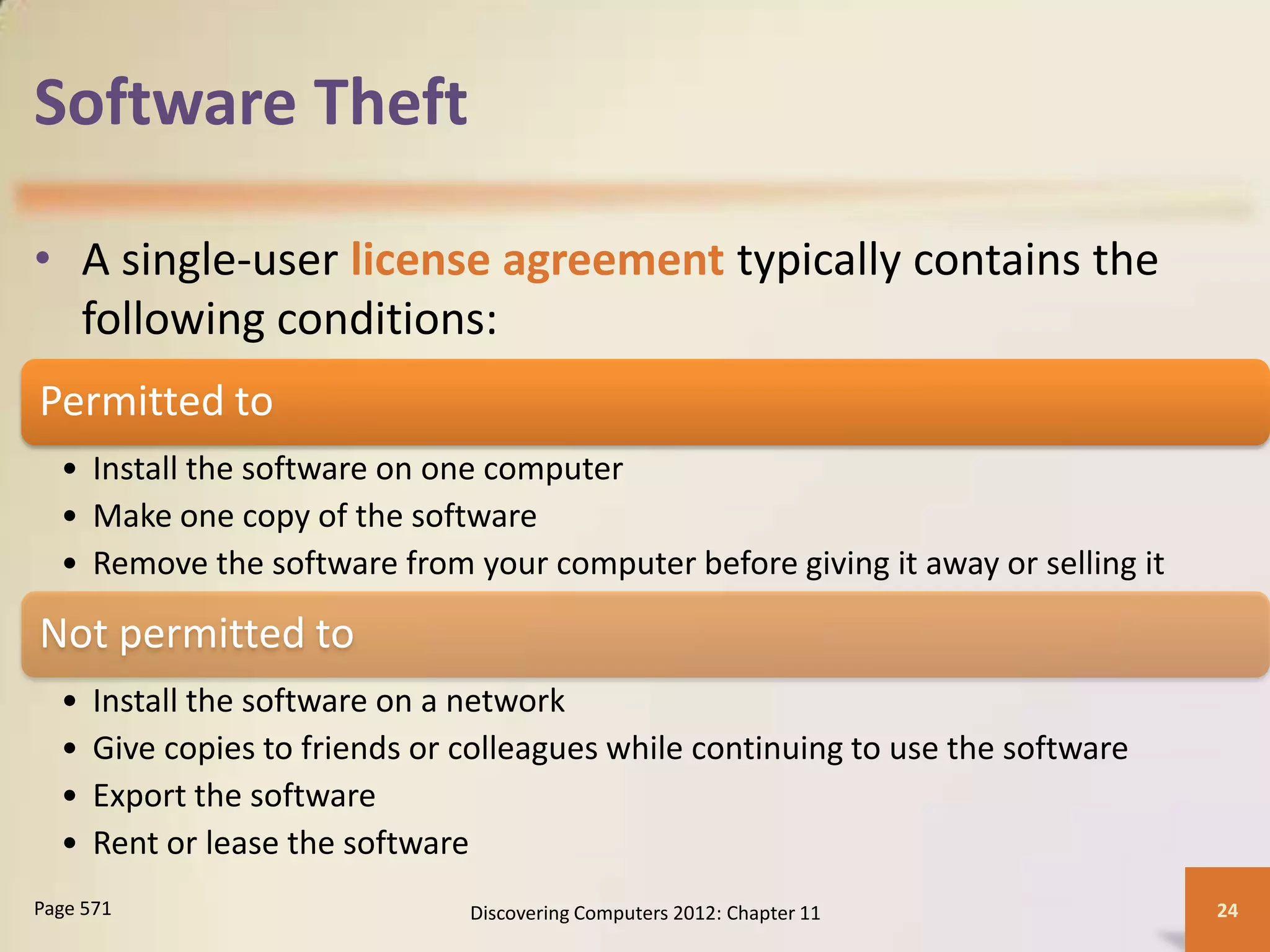 Software Theft

• A single-user license agreement typically contains the
  following conditions:
Permitted to
  • Install the software on one computer
  • Make one copy of the software
  • Remove the software from your computer before giving it away or selling it

Not permitted to
  •   Install the software on a network
  •   Give copies to friends or colleagues while continuing to use the software
  •   Export the software
  •   Rent or lease the software
Page 571                        Discovering Computers 2012: Chapter 11            24
 