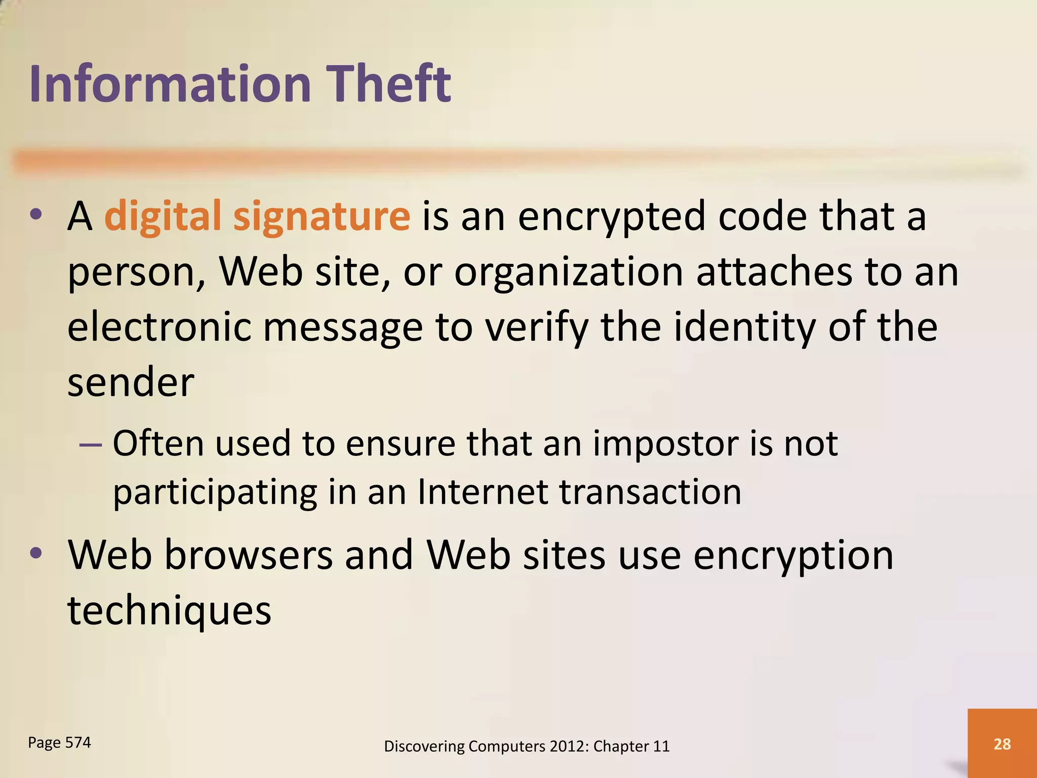 Information Theft

• A digital signature is an encrypted code that a
  person, Web site, or organization attaches to an
  electronic message to verify the identity of the
  sender
      – Often used to ensure that an impostor is not
        participating in an Internet transaction
• Web browsers and Web sites use encryption
  techniques

Page 574                Discovering Computers 2012: Chapter 11   28
 