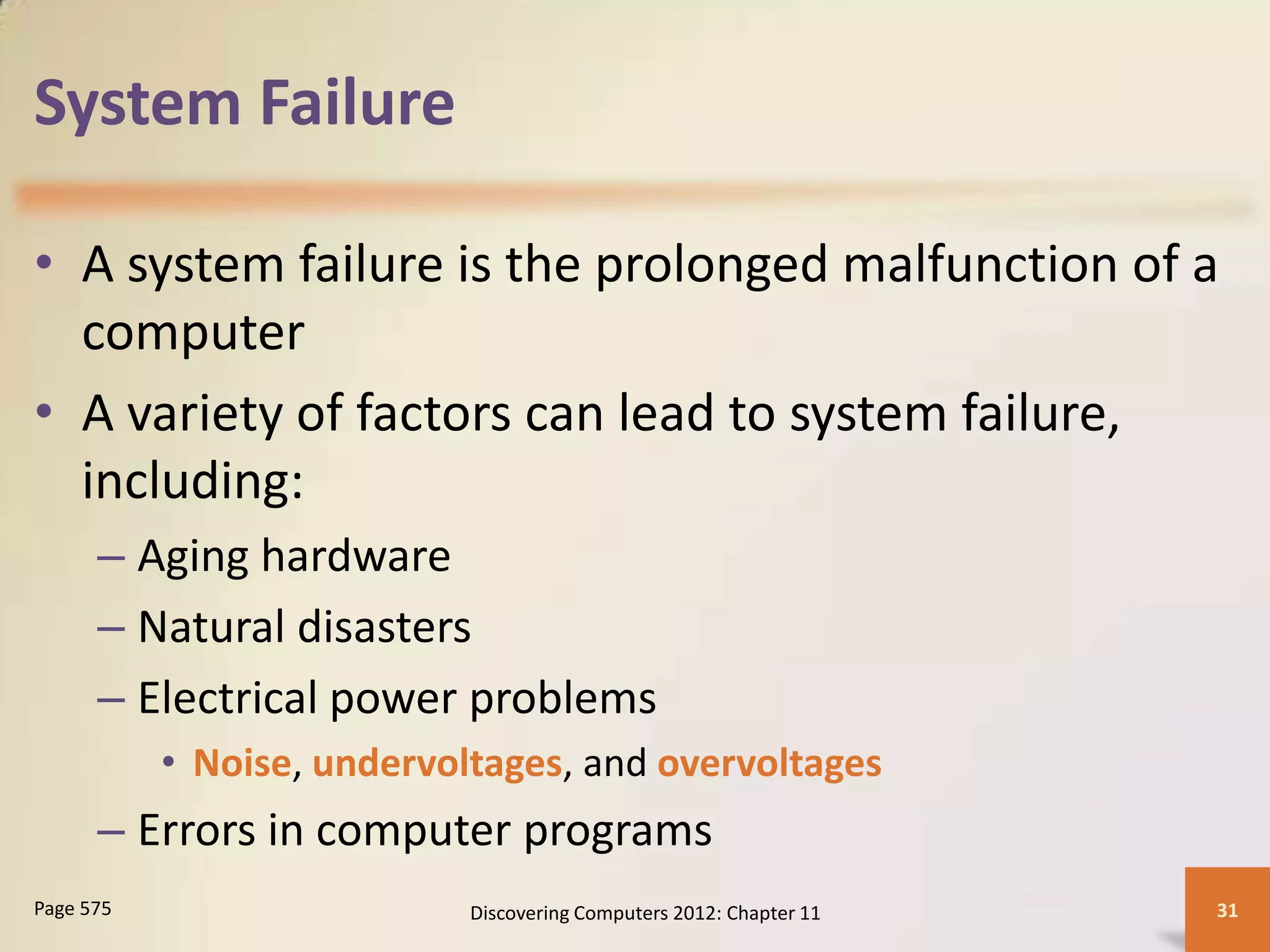 System Failure

• A system failure is the prolonged malfunction of a
  computer
• A variety of factors can lead to system failure,
  including:
      – Aging hardware
      – Natural disasters
      – Electrical power problems
           • Noise, undervoltages, and overvoltages
      – Errors in computer programs
Page 575                    Discovering Computers 2012: Chapter 11   31
 