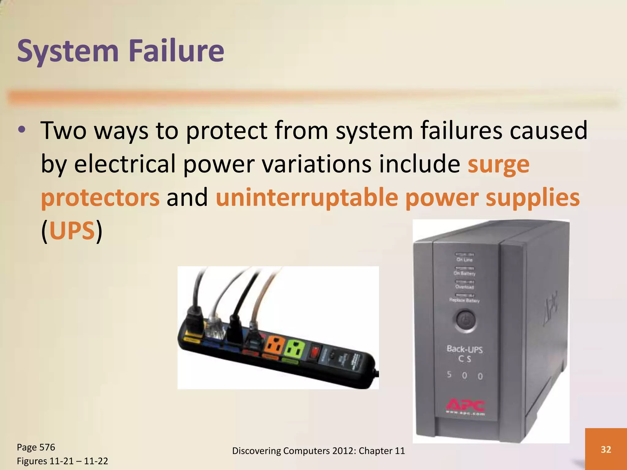 System Failure

• Two ways to protect from system failures caused
  by electrical power variations include surge
  protectors and uninterruptable power supplies
  (UPS)




Page 576                Discovering Computers 2012: Chapter 11   32
Figures 11-21 – 11-22
 