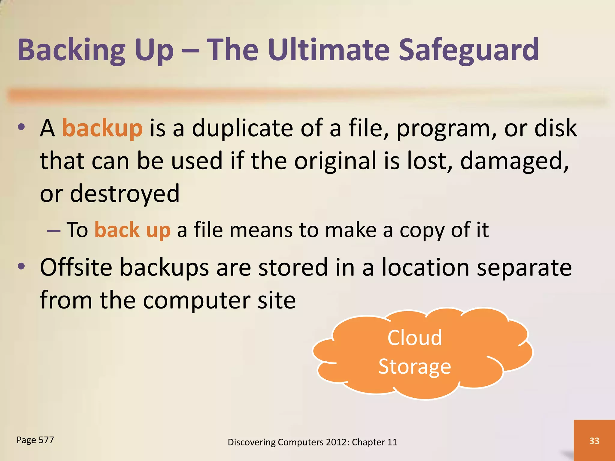 Backing Up – The Ultimate Safeguard

• A backup is a duplicate of a file, program, or disk
  that can be used if the original is lost, damaged,
  or destroyed
      – To back up a file means to make a copy of it
• Offsite backups are stored in a location separate
  from the computer site
                                                          Cloud
                                                         Storage

Page 577                Discovering Computers 2012: Chapter 11     33
 
