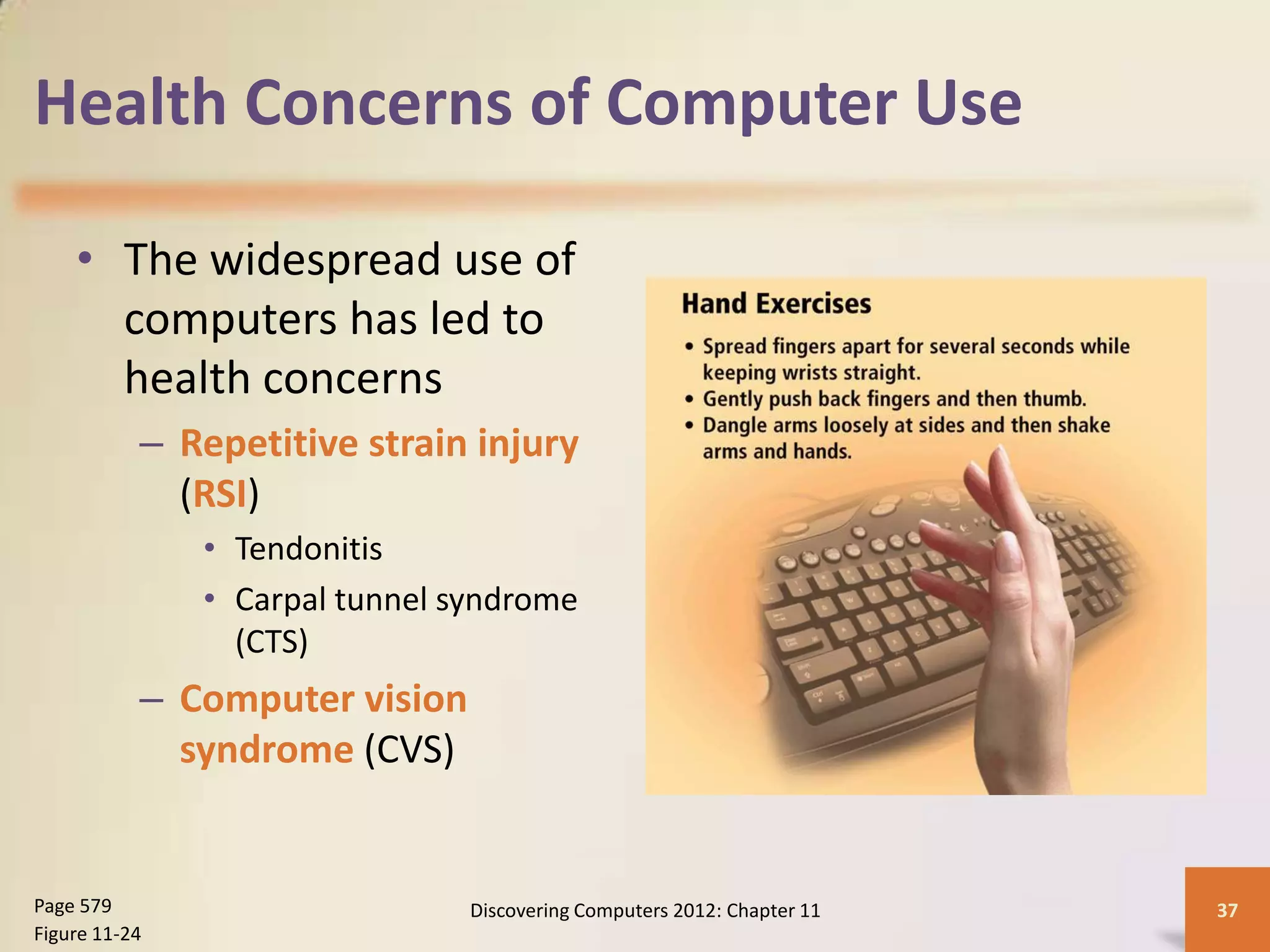 Health Concerns of Computer Use

    • The widespread use of
      computers has led to
      health concerns
           – Repetitive strain injury
             (RSI)
               • Tendonitis
               • Carpal tunnel syndrome
                 (CTS)
           – Computer vision
             syndrome (CVS)


Page 579                        Discovering Computers 2012: Chapter 11   37
Figure 11-24
 