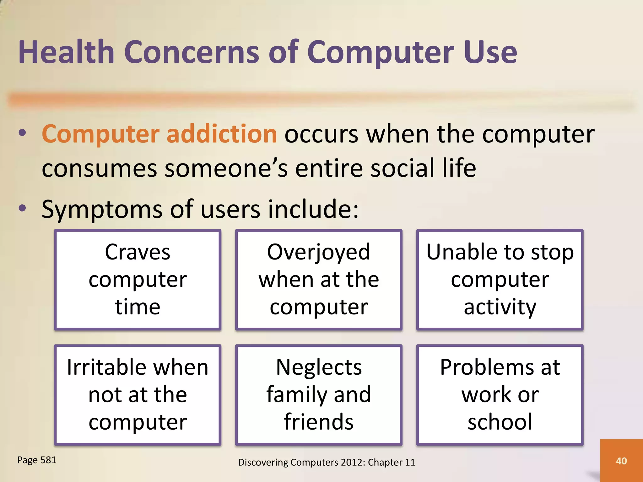 Health Concerns of Computer Use

• Computer addiction occurs when the computer
  consumes someone’s entire social life
• Symptoms of users include:
              Craves            Overjoyed                            Unable to stop
             computer           when at the                            computer
               time              computer                               activity

           Irritable when          Neglects                           Problems at
              not at the          family and                            work or
              computer              friends                              school
Page 581                    Discovering Computers 2012: Chapter 11                    40
 