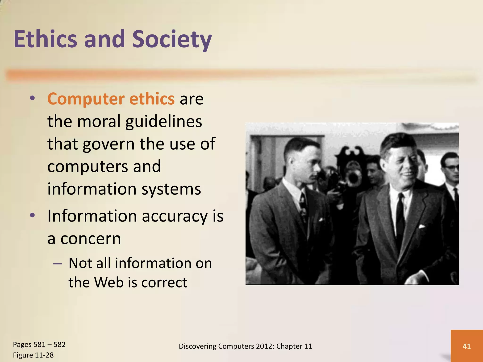 Ethics and Society

    • Computer ethics are
      the moral guidelines
      that govern the use of
      computers and
      information systems
    • Information accuracy is
      a concern
           – Not all information on
             the Web is correct


Pages 581 – 582              Discovering Computers 2012: Chapter 11   41
Figure 11-28
 