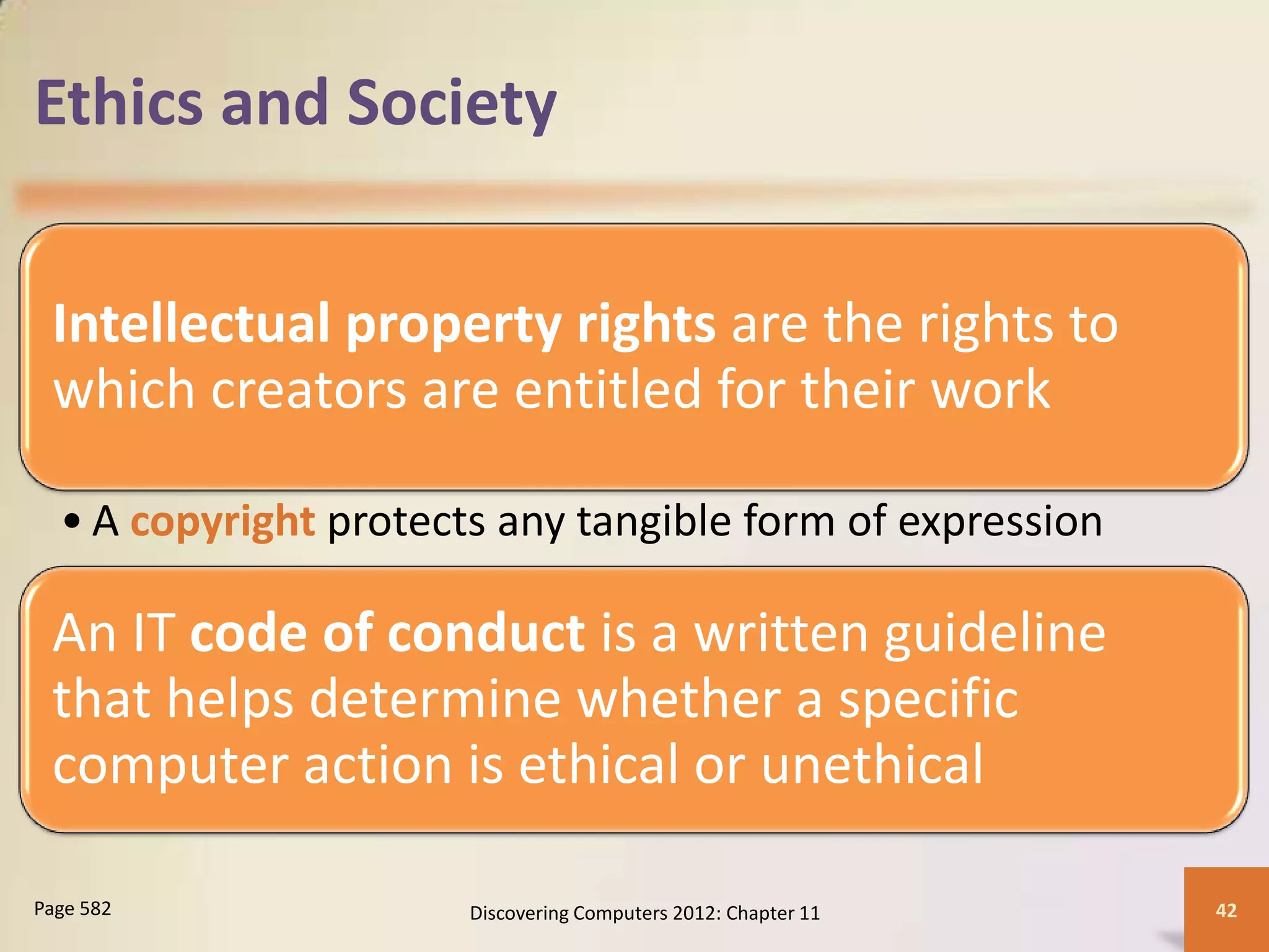 Ethics and Society


 Intellectual property rights are the rights to
 which creators are entitled for their work

  • A copyright protects any tangible form of expression

 An IT code of conduct is a written guideline
 that helps determine whether a specific
 computer action is ethical or unethical

Page 582               Discovering Computers 2012: Chapter 11   42
 