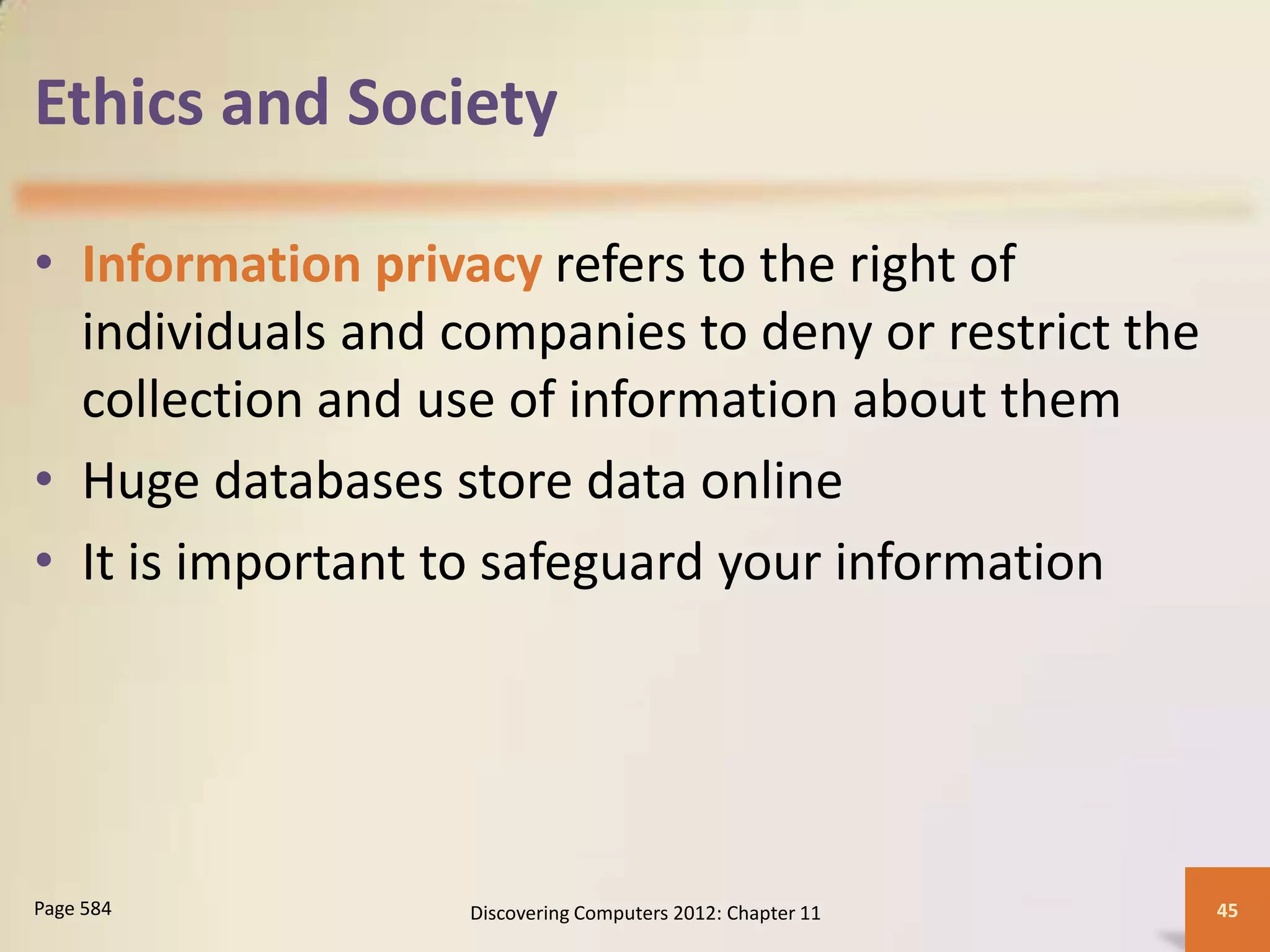 Ethics and Society

• Information privacy refers to the right of
  individuals and companies to deny or restrict the
  collection and use of information about them
• Huge databases store data online
• It is important to safeguard your information




Page 584           Discovering Computers 2012: Chapter 11   45
 