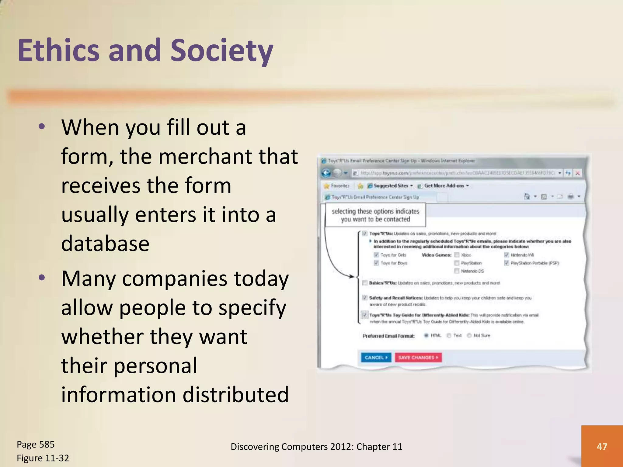 Ethics and Society

    • When you fill out a
      form, the merchant that
      receives the form
      usually enters it into a
      database
    • Many companies today
      allow people to specify
      whether they want
      their personal
      information distributed
Page 585               Discovering Computers 2012: Chapter 11   47
Figure 11-32
 