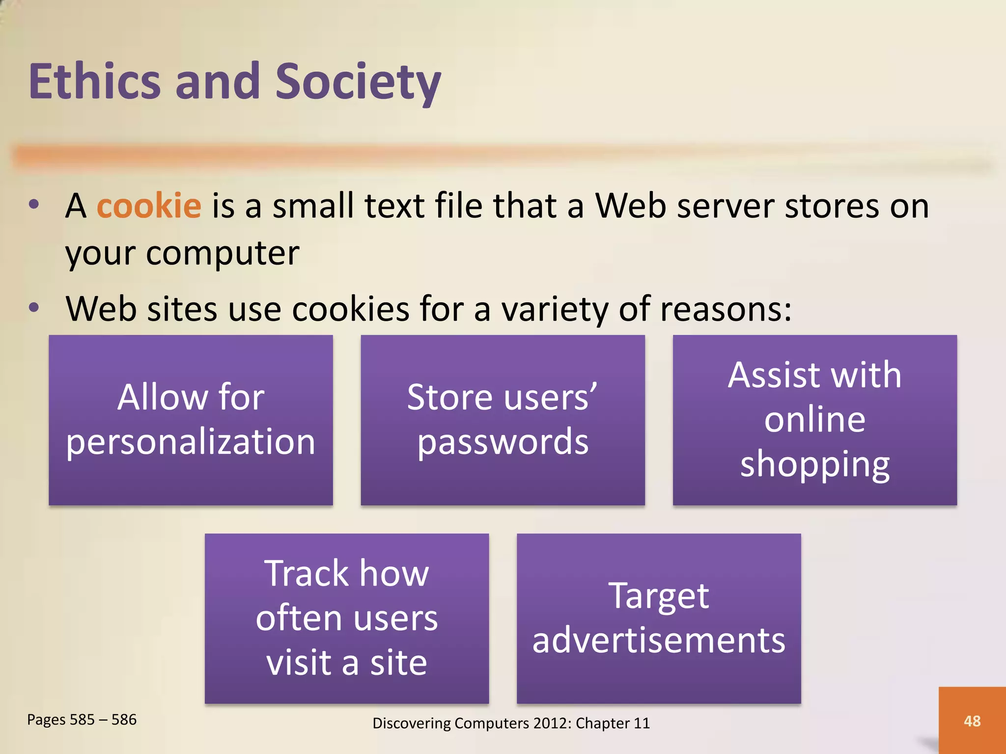 Ethics and Society

• A cookie is a small text file that a Web server stores on
  your computer
• Web sites use cookies for a variety of reasons:
                                                                   Assist with
        Allow for             Store users’
                                                                     online
     personalization           passwords
                                                                    shopping

                  Track how
                                                   Target
                  often users
                                               advertisements
                   visit a site
Pages 585 – 586           Discovering Computers 2012: Chapter 11                 48
 