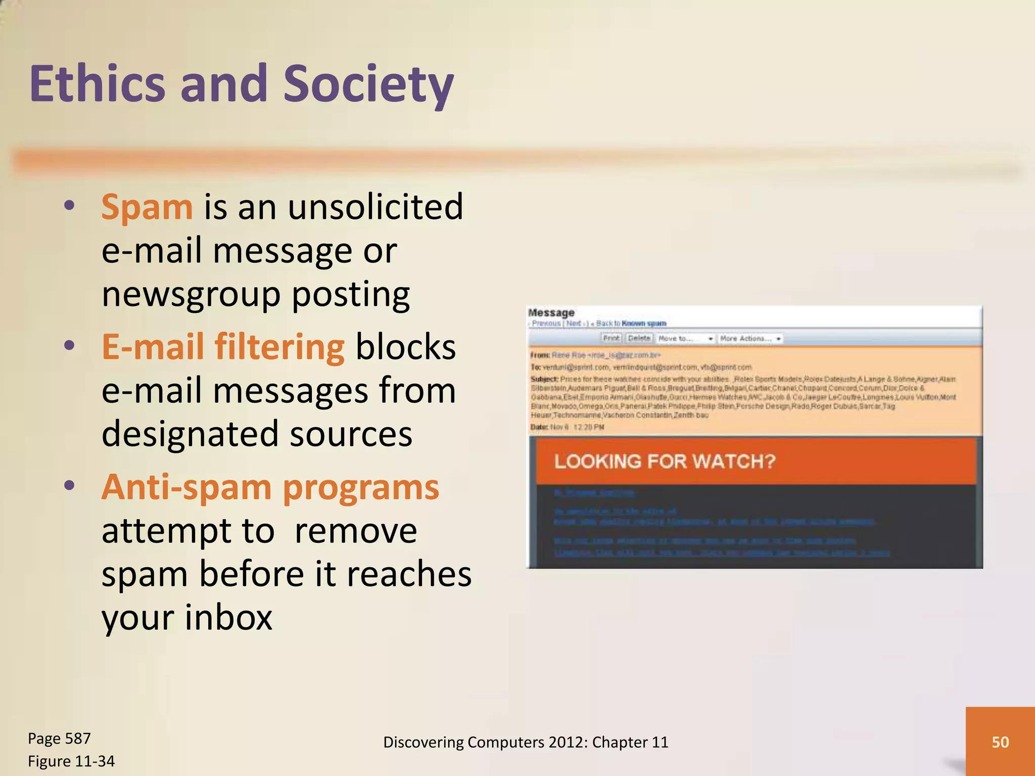 Ethics and Society

    • Spam is an unsolicited
      e-mail message or
      newsgroup posting
    • E-mail filtering blocks
      e-mail messages from
      designated sources
    • Anti-spam programs
      attempt to remove
      spam before it reaches
      your inbox

Page 587               Discovering Computers 2012: Chapter 11   50
Figure 11-34
 