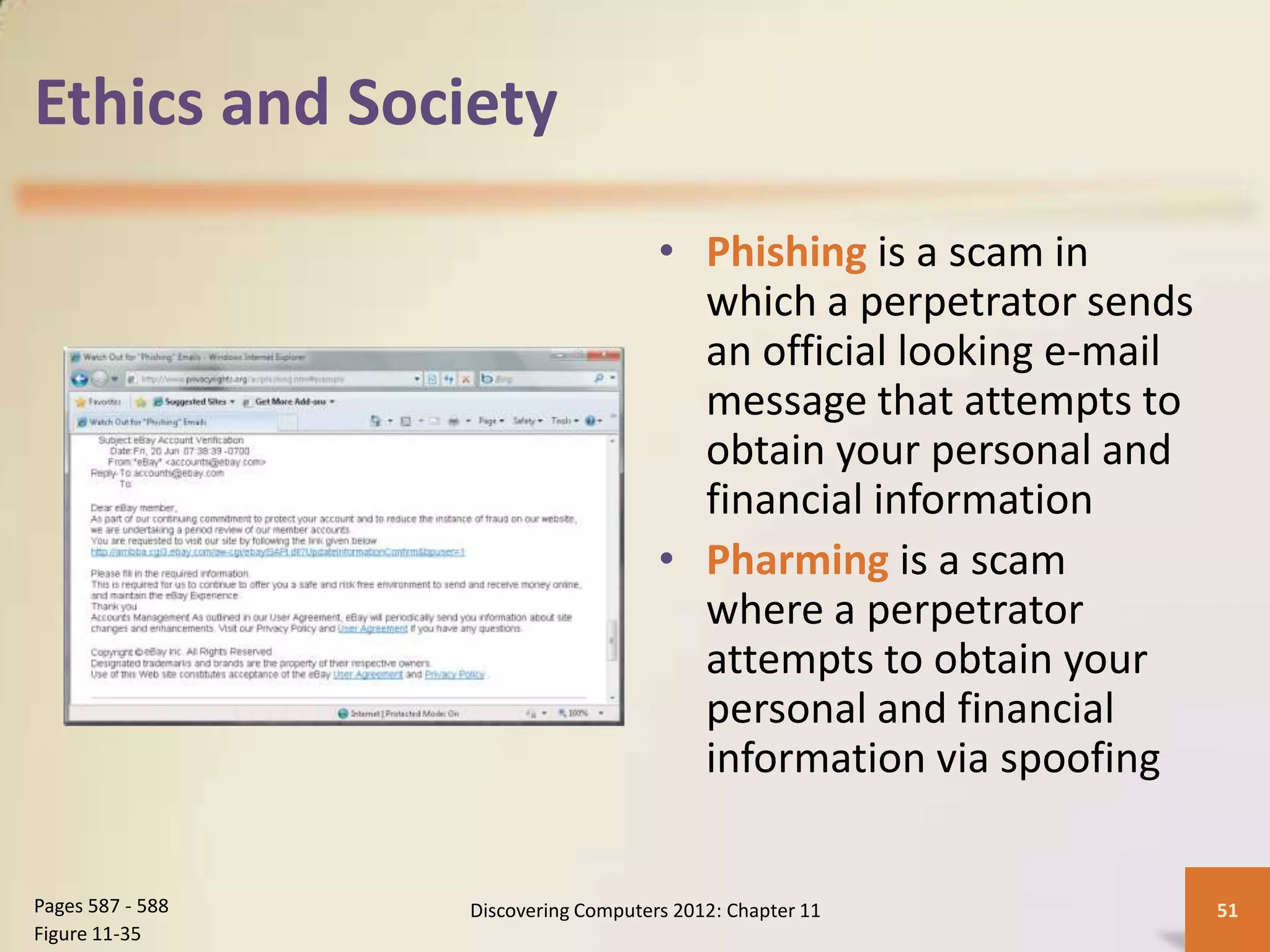 Ethics and Society

                                      • Phishing is a scam in
                                        which a perpetrator sends
                                        an official looking e-mail
                                        message that attempts to
                                        obtain your personal and
                                        financial information
                                      • Pharming is a scam
                                        where a perpetrator
                                        attempts to obtain your
                                        personal and financial
                                        information via spoofing


Pages 587 - 588   Discovering Computers 2012: Chapter 11             51
Figure 11-35
 