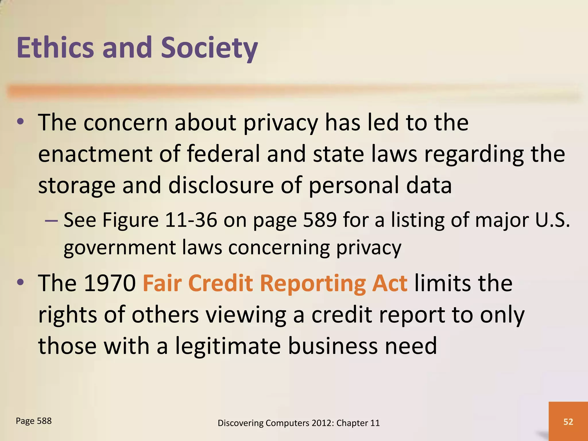 Ethics and Society

• The concern about privacy has led to the
  enactment of federal and state laws regarding the
  storage and disclosure of personal data
      – See Figure 11-36 on page 589 for a listing of major U.S.
        government laws concerning privacy
• The 1970 Fair Credit Reporting Act limits the
  rights of others viewing a credit report to only
  those with a legitimate business need

Page 588                 Discovering Computers 2012: Chapter 11   52
 