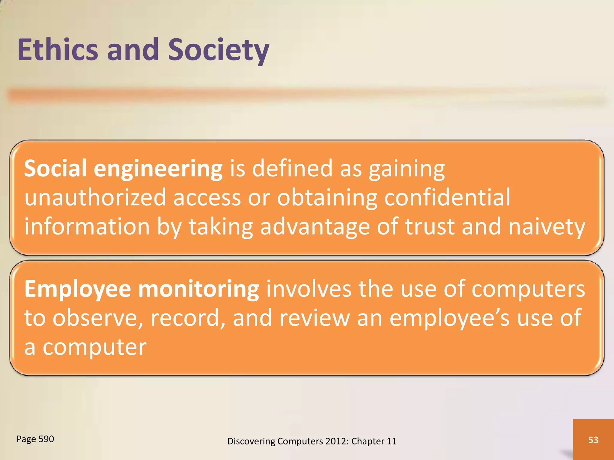 Ethics and Society


 Social engineering is defined as gaining
 unauthorized access or obtaining confidential
 information by taking advantage of trust and naivety

 Employee monitoring involves the use of computers
 to observe, record, and review an employee’s use of
 a computer


Page 590           Discovering Computers 2012: Chapter 11   53
 