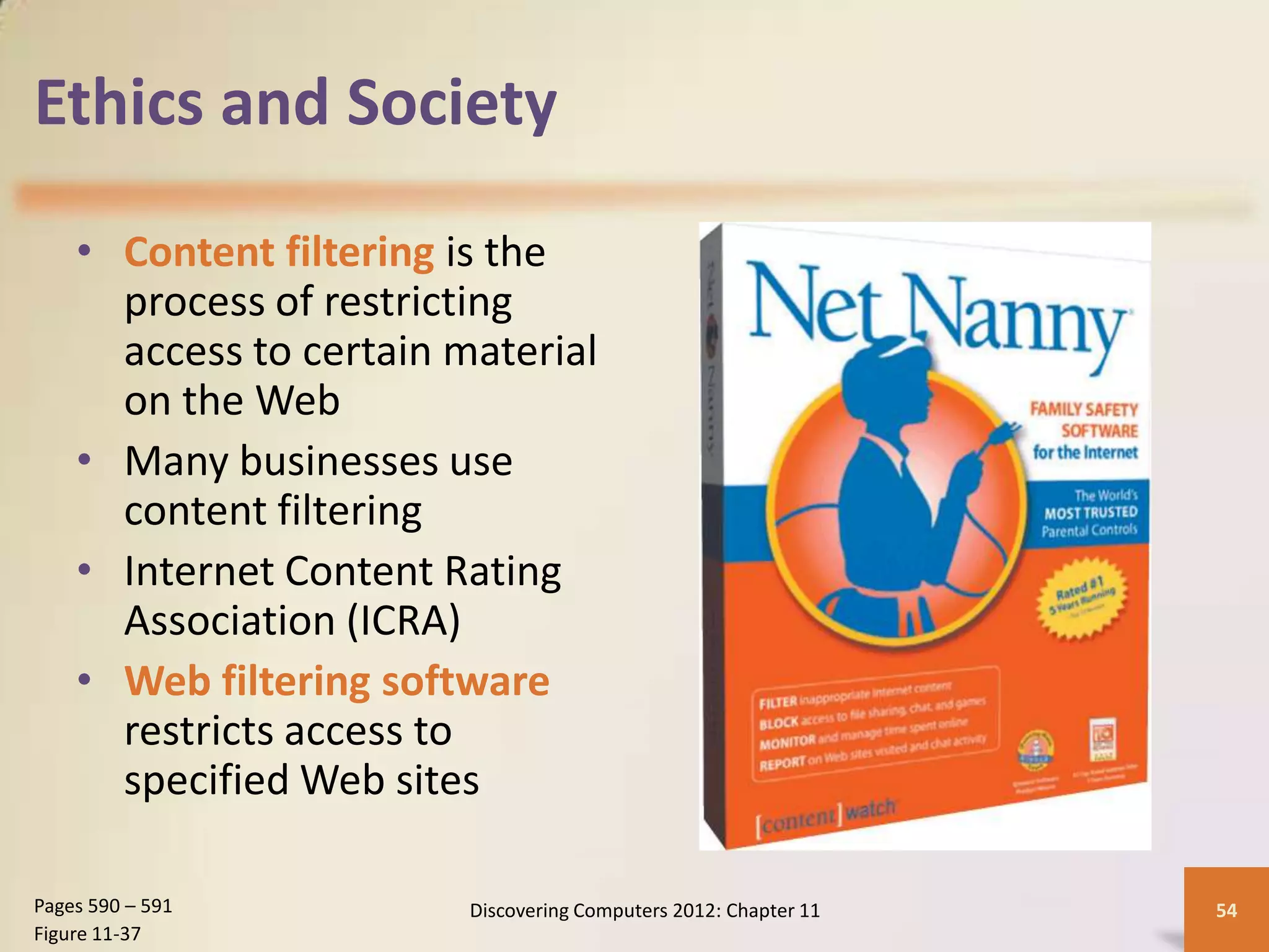 Ethics and Society

    • Content filtering is the
      process of restricting
      access to certain material
      on the Web
    • Many businesses use
      content filtering
    • Internet Content Rating
      Association (ICRA)
    • Web filtering software
      restricts access to
      specified Web sites

Pages 590 – 591          Discovering Computers 2012: Chapter 11   54
Figure 11-37
 